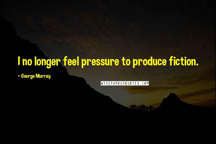George Murray Quotes: I no longer feel pressure to produce fiction.