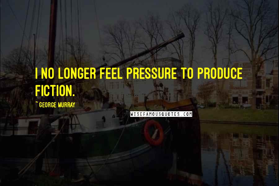 George Murray Quotes: I no longer feel pressure to produce fiction.