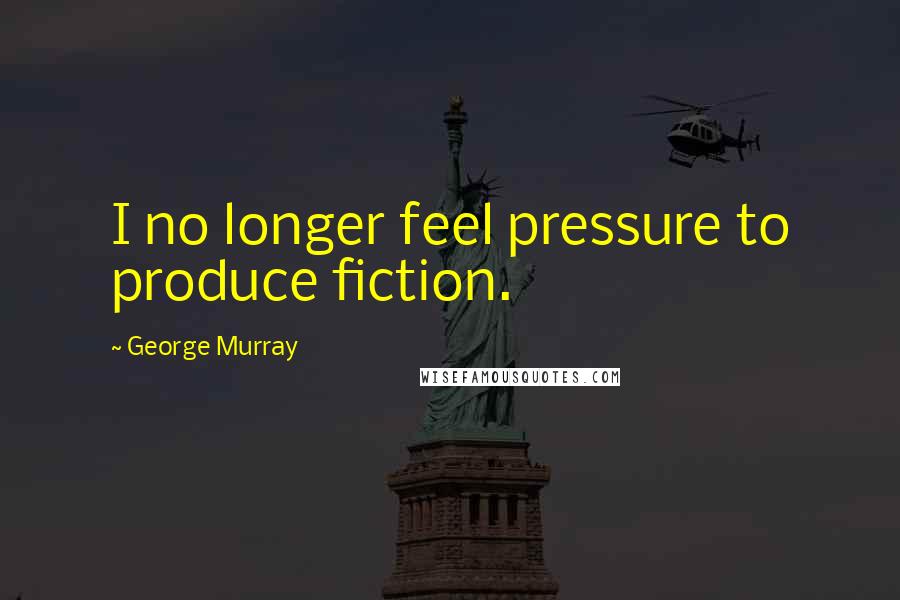 George Murray Quotes: I no longer feel pressure to produce fiction.