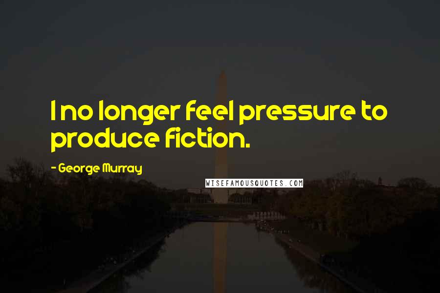 George Murray Quotes: I no longer feel pressure to produce fiction.
