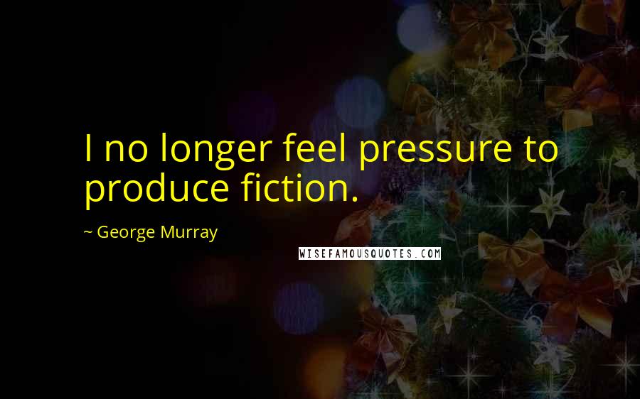 George Murray Quotes: I no longer feel pressure to produce fiction.
