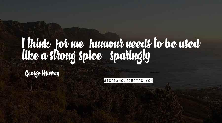 George Murray Quotes: I think, for me, humour needs to be used like a strong spice - sparingly.