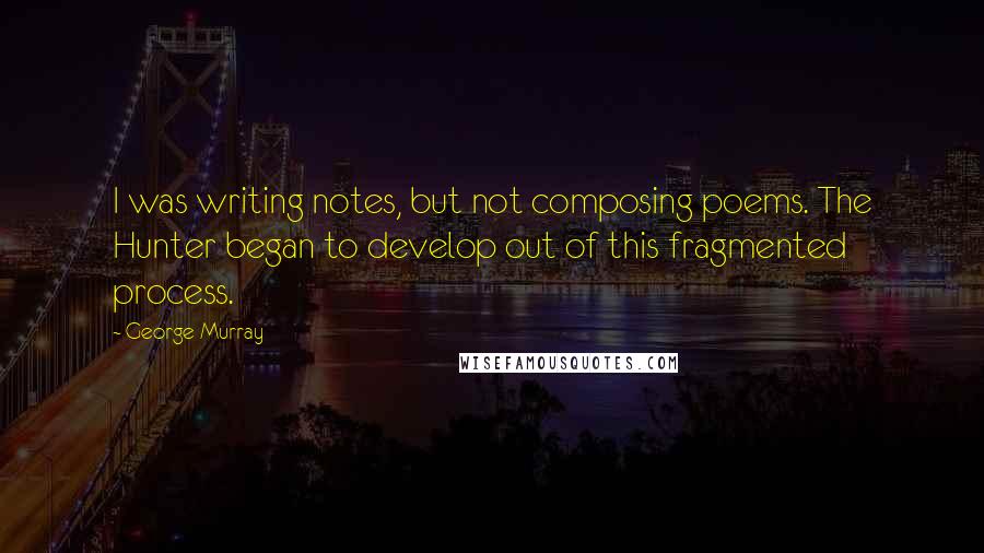 George Murray Quotes: I was writing notes, but not composing poems. The Hunter began to develop out of this fragmented process.