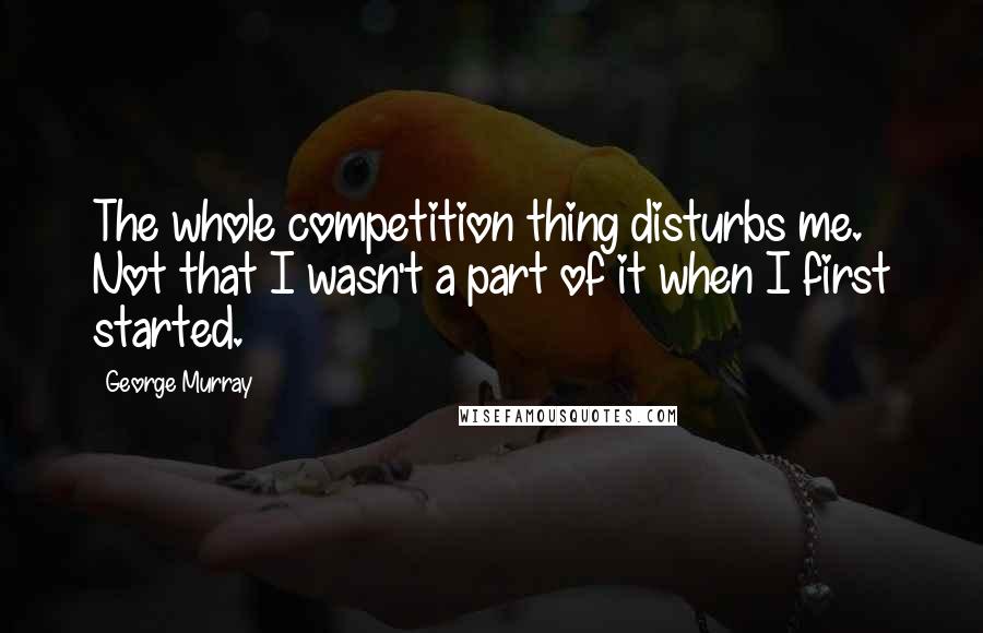 George Murray Quotes: The whole competition thing disturbs me. Not that I wasn't a part of it when I first started.