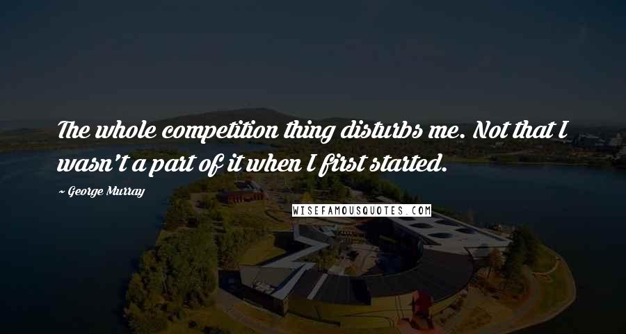 George Murray Quotes: The whole competition thing disturbs me. Not that I wasn't a part of it when I first started.