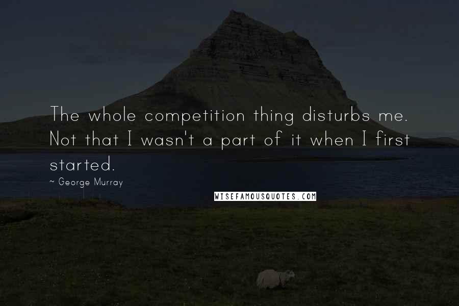 George Murray Quotes: The whole competition thing disturbs me. Not that I wasn't a part of it when I first started.