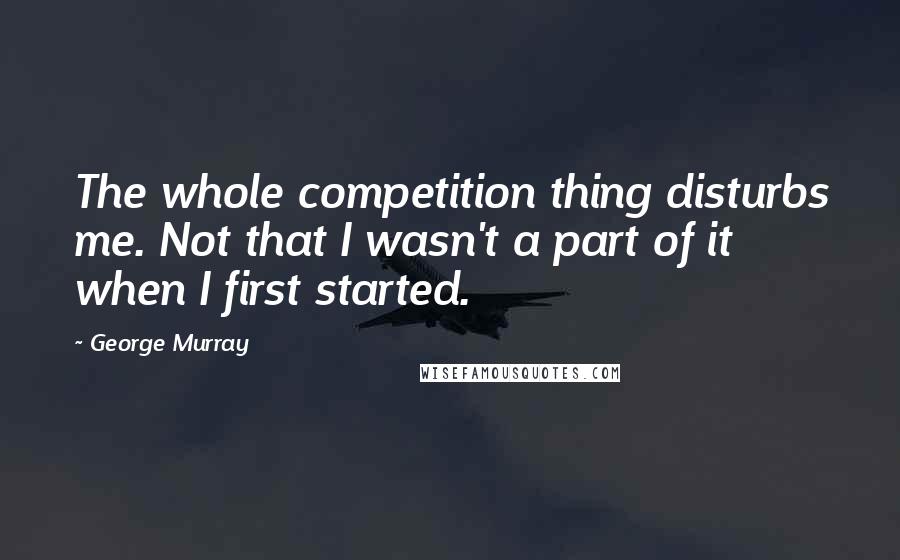 George Murray Quotes: The whole competition thing disturbs me. Not that I wasn't a part of it when I first started.