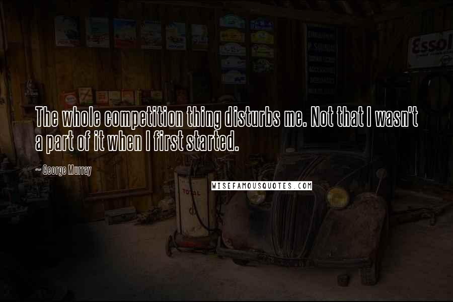 George Murray Quotes: The whole competition thing disturbs me. Not that I wasn't a part of it when I first started.