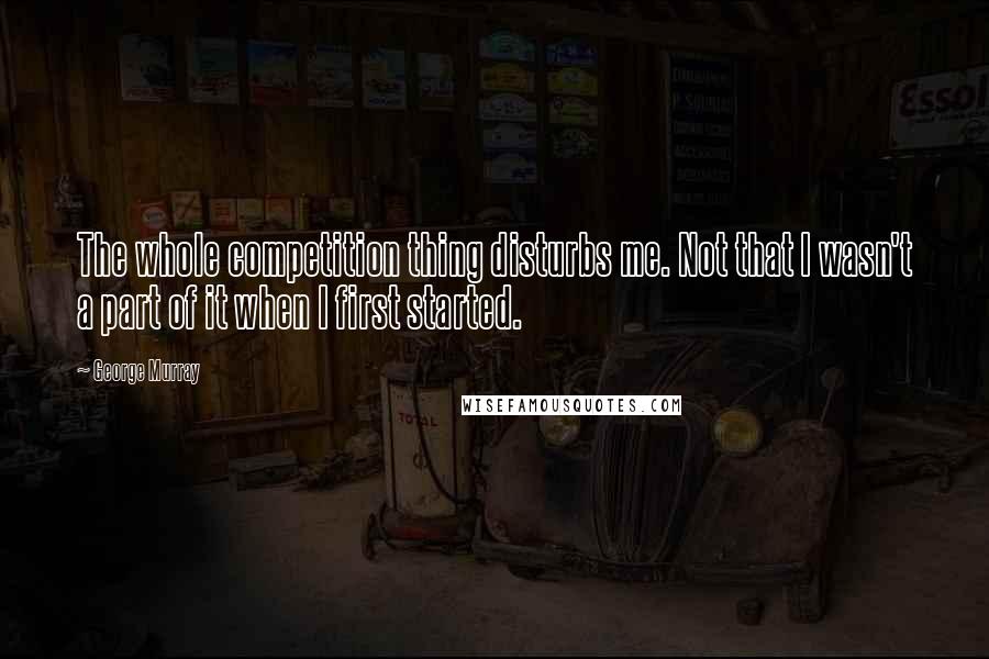 George Murray Quotes: The whole competition thing disturbs me. Not that I wasn't a part of it when I first started.