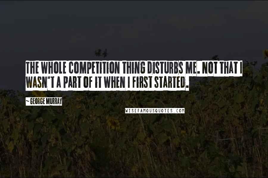 George Murray Quotes: The whole competition thing disturbs me. Not that I wasn't a part of it when I first started.