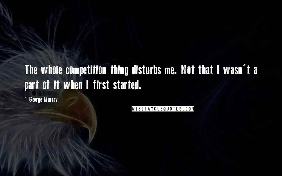 George Murray Quotes: The whole competition thing disturbs me. Not that I wasn't a part of it when I first started.