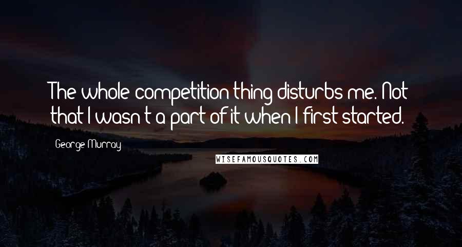 George Murray Quotes: The whole competition thing disturbs me. Not that I wasn't a part of it when I first started.