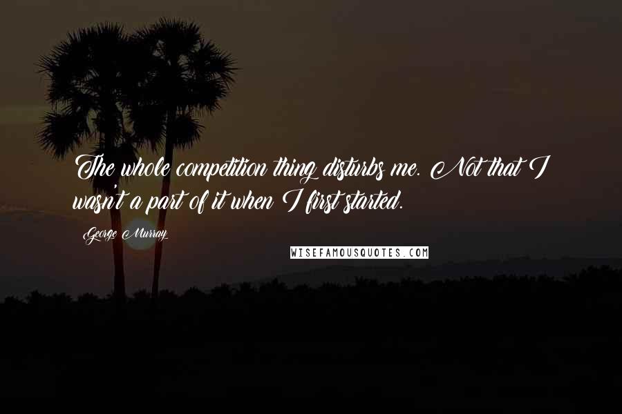 George Murray Quotes: The whole competition thing disturbs me. Not that I wasn't a part of it when I first started.