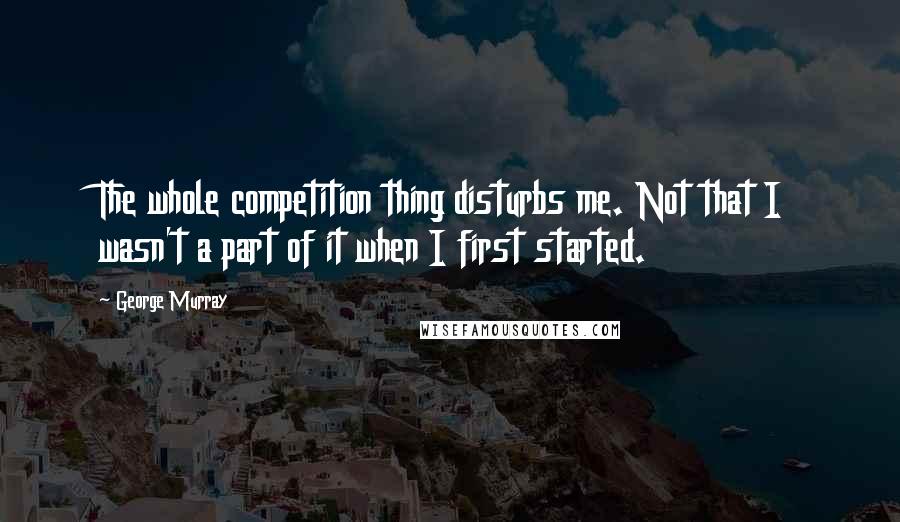 George Murray Quotes: The whole competition thing disturbs me. Not that I wasn't a part of it when I first started.