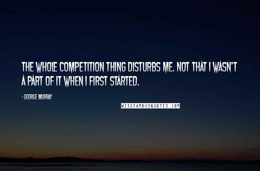 George Murray Quotes: The whole competition thing disturbs me. Not that I wasn't a part of it when I first started.