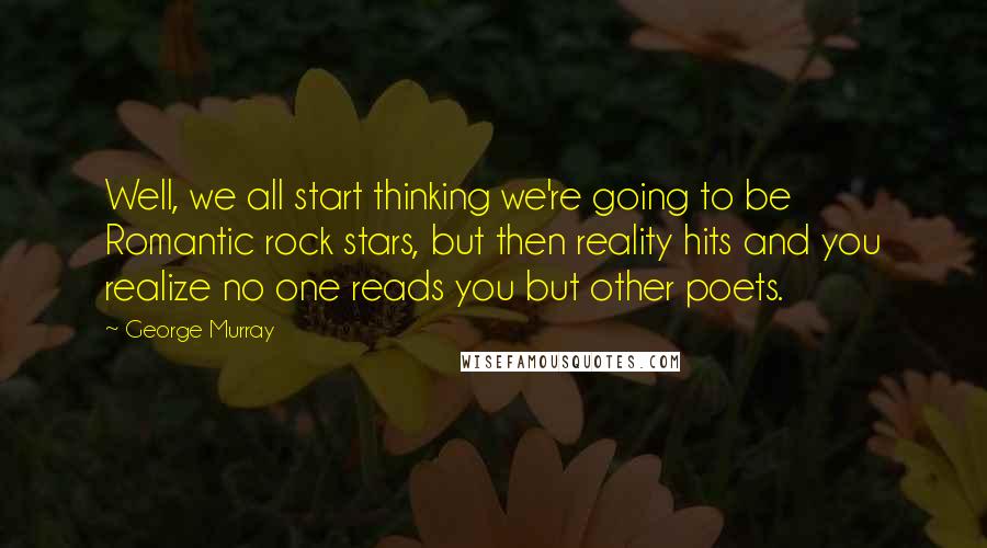 George Murray Quotes: Well, we all start thinking we're going to be Romantic rock stars, but then reality hits and you realize no one reads you but other poets.