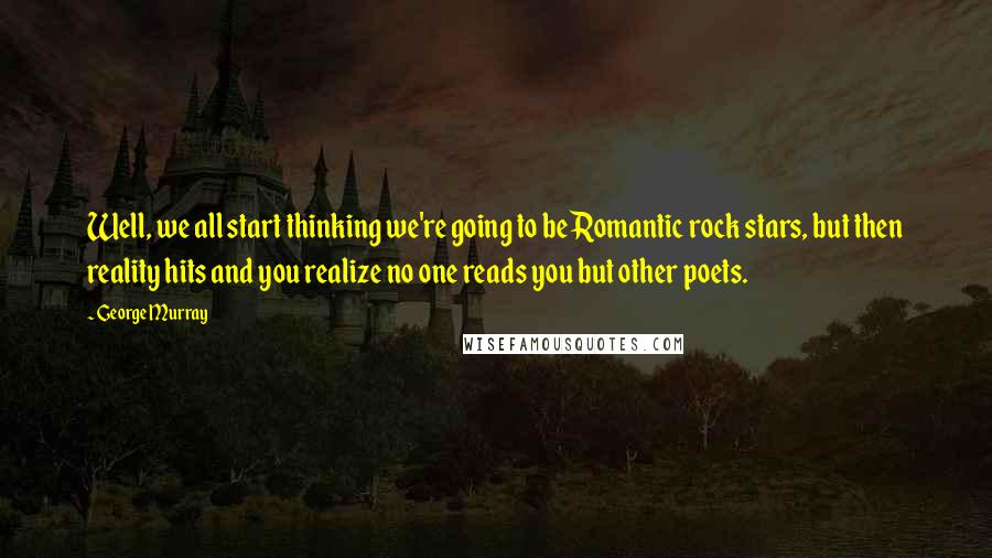 George Murray Quotes: Well, we all start thinking we're going to be Romantic rock stars, but then reality hits and you realize no one reads you but other poets.
