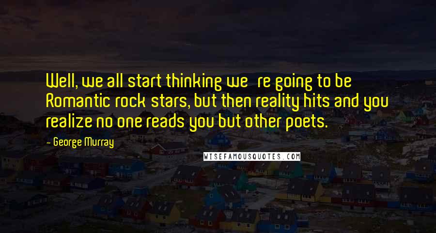 George Murray Quotes: Well, we all start thinking we're going to be Romantic rock stars, but then reality hits and you realize no one reads you but other poets.