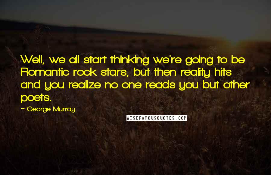 George Murray Quotes: Well, we all start thinking we're going to be Romantic rock stars, but then reality hits and you realize no one reads you but other poets.