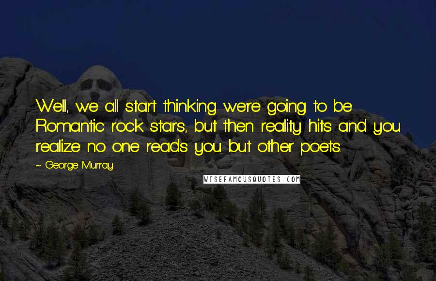 George Murray Quotes: Well, we all start thinking we're going to be Romantic rock stars, but then reality hits and you realize no one reads you but other poets.