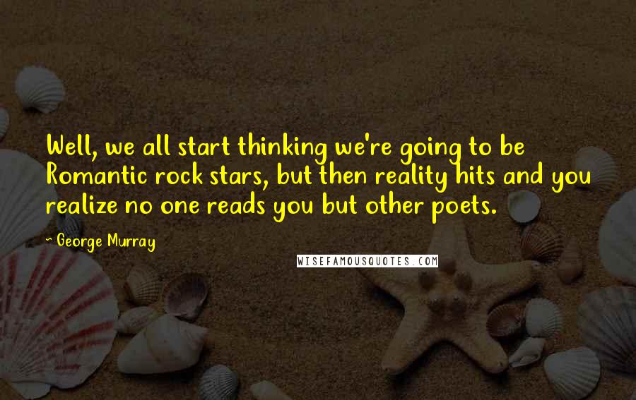 George Murray Quotes: Well, we all start thinking we're going to be Romantic rock stars, but then reality hits and you realize no one reads you but other poets.