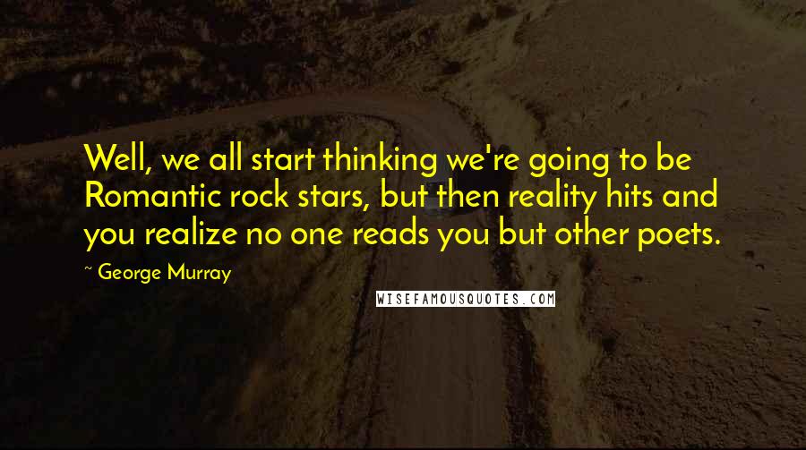 George Murray Quotes: Well, we all start thinking we're going to be Romantic rock stars, but then reality hits and you realize no one reads you but other poets.