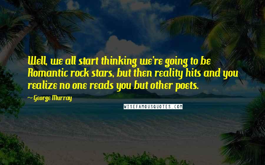 George Murray Quotes: Well, we all start thinking we're going to be Romantic rock stars, but then reality hits and you realize no one reads you but other poets.