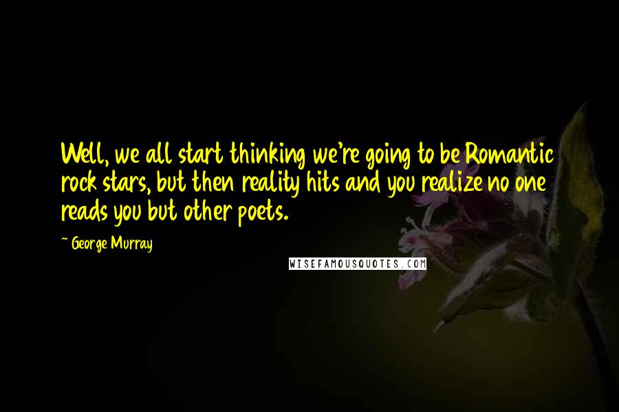 George Murray Quotes: Well, we all start thinking we're going to be Romantic rock stars, but then reality hits and you realize no one reads you but other poets.