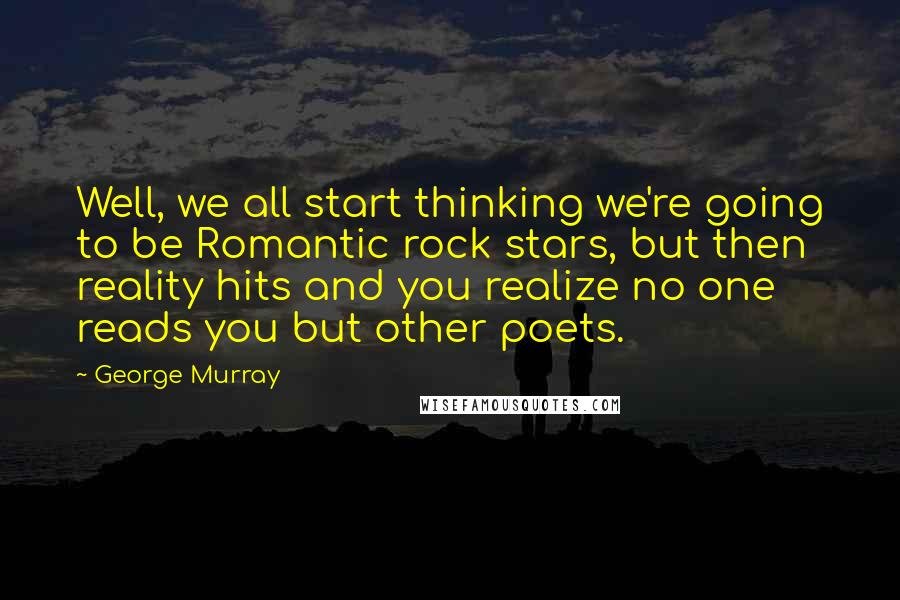 George Murray Quotes: Well, we all start thinking we're going to be Romantic rock stars, but then reality hits and you realize no one reads you but other poets.