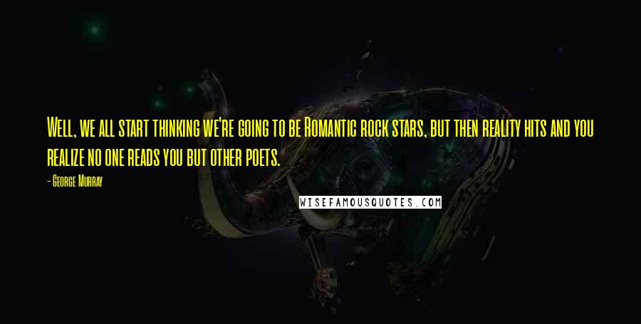 George Murray Quotes: Well, we all start thinking we're going to be Romantic rock stars, but then reality hits and you realize no one reads you but other poets.