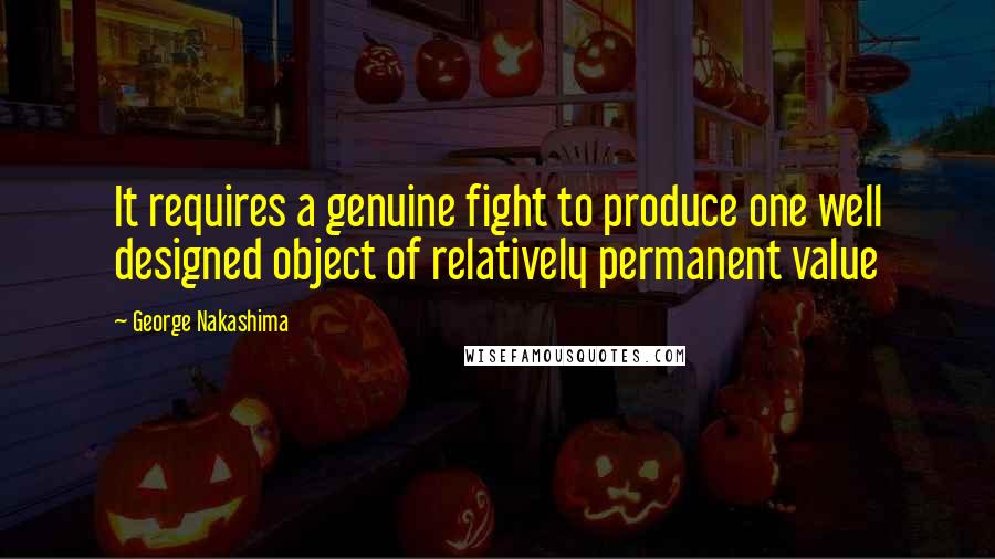 George Nakashima Quotes: It requires a genuine fight to produce one well designed object of relatively permanent value