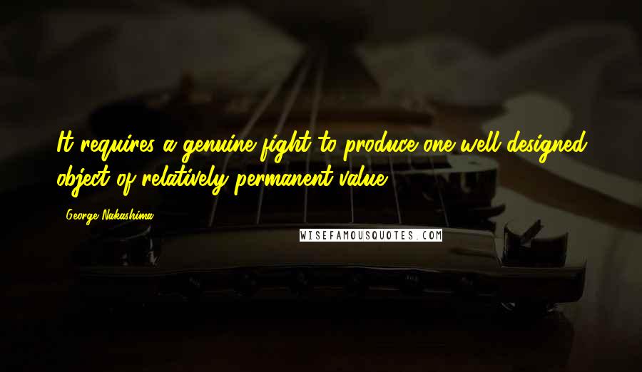 George Nakashima Quotes: It requires a genuine fight to produce one well designed object of relatively permanent value