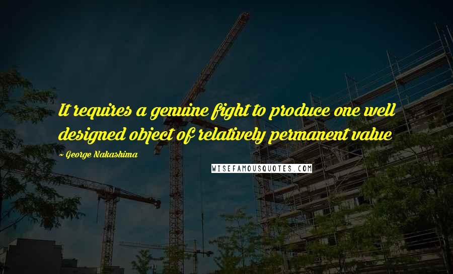 George Nakashima Quotes: It requires a genuine fight to produce one well designed object of relatively permanent value