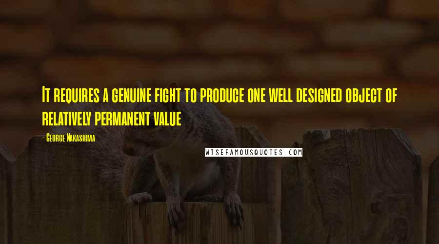 George Nakashima Quotes: It requires a genuine fight to produce one well designed object of relatively permanent value