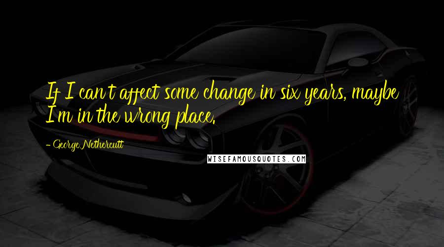 George Nethercutt Quotes: If I can't affect some change in six years, maybe I'm in the wrong place.