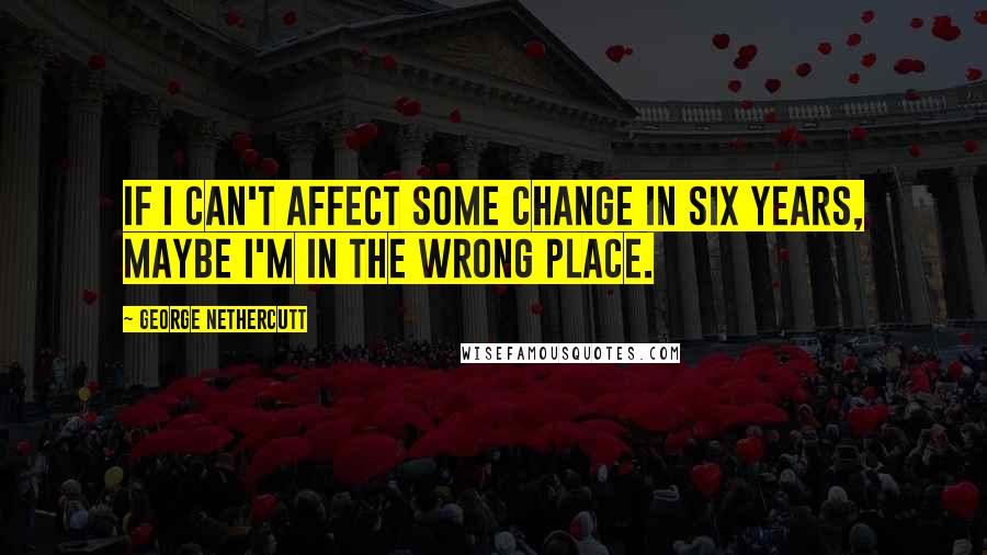 George Nethercutt Quotes: If I can't affect some change in six years, maybe I'm in the wrong place.