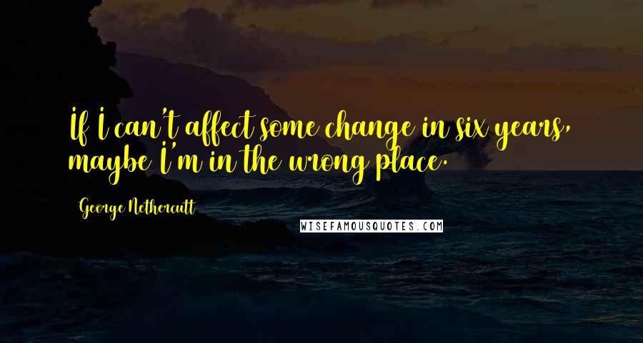 George Nethercutt Quotes: If I can't affect some change in six years, maybe I'm in the wrong place.