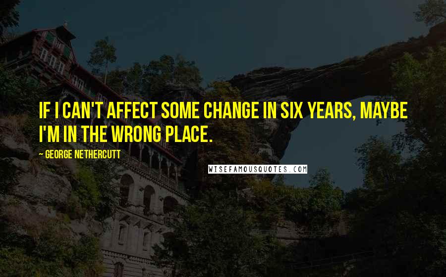 George Nethercutt Quotes: If I can't affect some change in six years, maybe I'm in the wrong place.