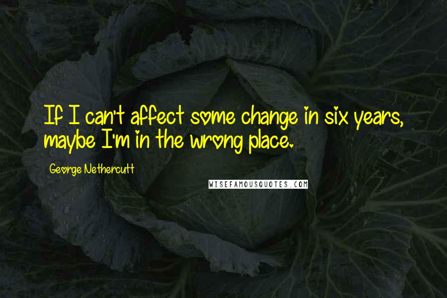 George Nethercutt Quotes: If I can't affect some change in six years, maybe I'm in the wrong place.