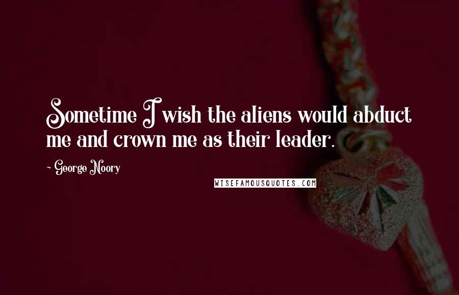 George Noory Quotes: Sometime I wish the aliens would abduct me and crown me as their leader.