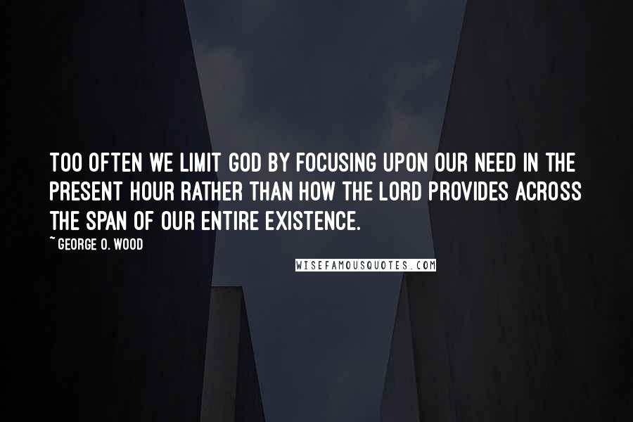 George O. Wood Quotes: Too often we limit God by focusing upon our need in the present hour rather than how the Lord provides across the span of our entire existence.