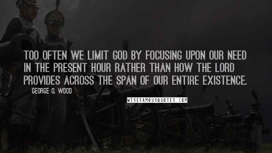 George O. Wood Quotes: Too often we limit God by focusing upon our need in the present hour rather than how the Lord provides across the span of our entire existence.