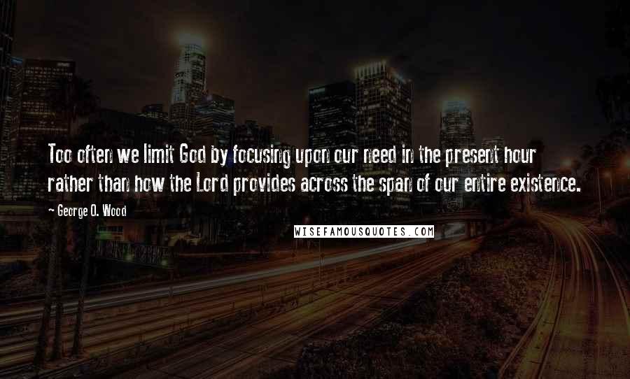 George O. Wood Quotes: Too often we limit God by focusing upon our need in the present hour rather than how the Lord provides across the span of our entire existence.