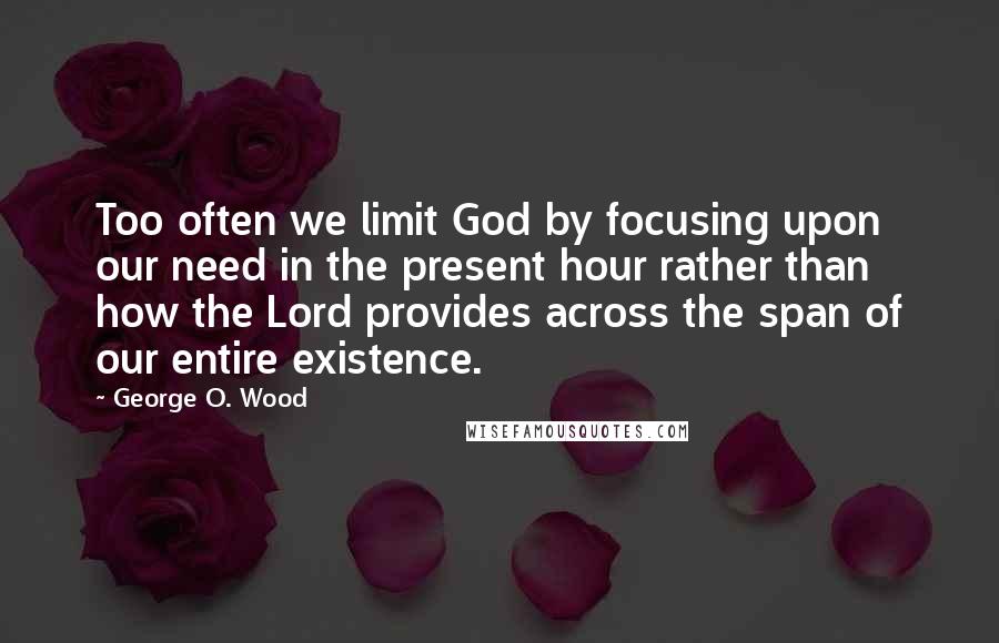 George O. Wood Quotes: Too often we limit God by focusing upon our need in the present hour rather than how the Lord provides across the span of our entire existence.