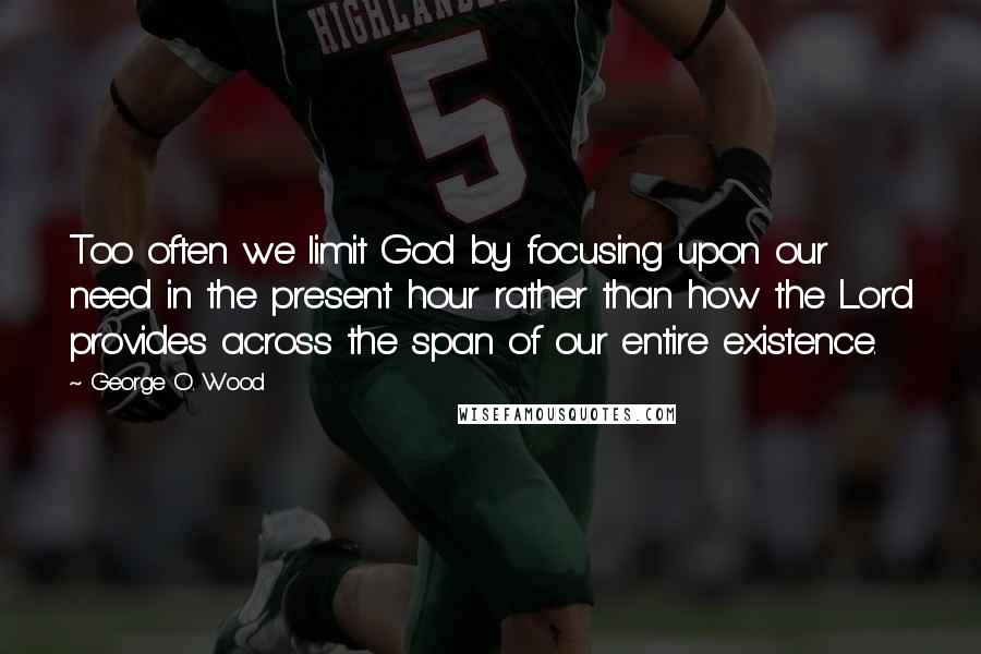 George O. Wood Quotes: Too often we limit God by focusing upon our need in the present hour rather than how the Lord provides across the span of our entire existence.