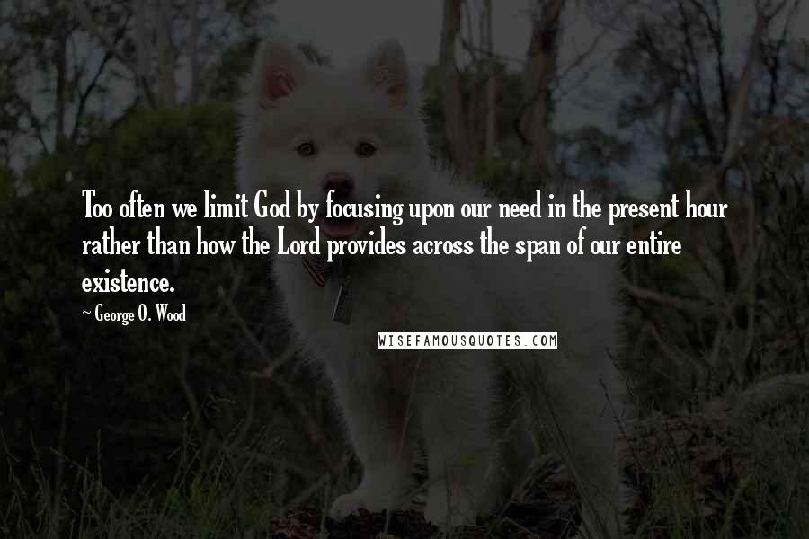 George O. Wood Quotes: Too often we limit God by focusing upon our need in the present hour rather than how the Lord provides across the span of our entire existence.