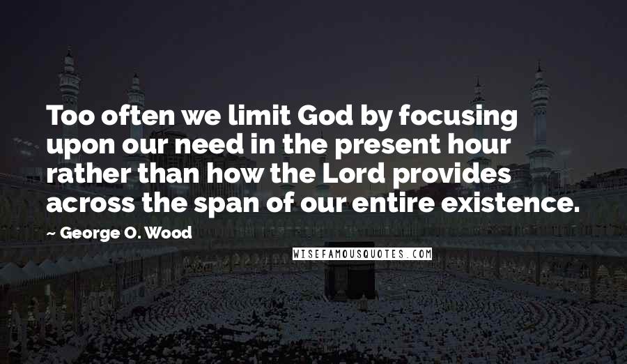 George O. Wood Quotes: Too often we limit God by focusing upon our need in the present hour rather than how the Lord provides across the span of our entire existence.