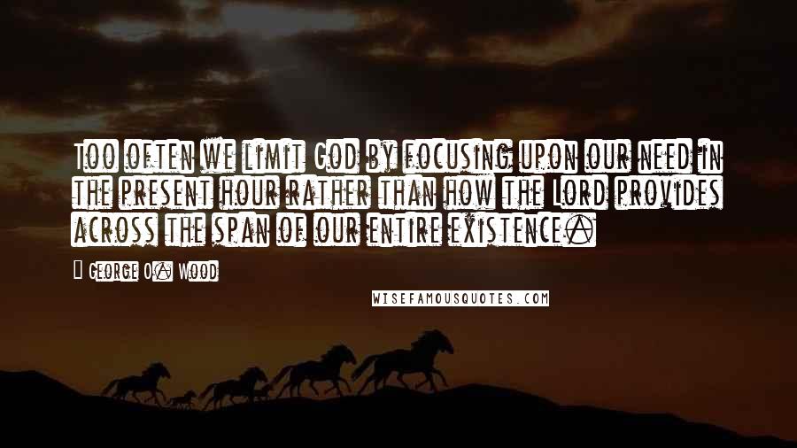 George O. Wood Quotes: Too often we limit God by focusing upon our need in the present hour rather than how the Lord provides across the span of our entire existence.