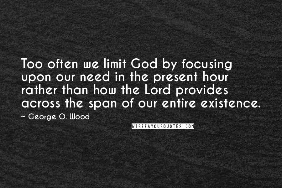 George O. Wood Quotes: Too often we limit God by focusing upon our need in the present hour rather than how the Lord provides across the span of our entire existence.