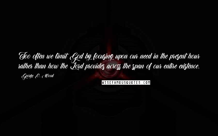 George O. Wood Quotes: Too often we limit God by focusing upon our need in the present hour rather than how the Lord provides across the span of our entire existence.